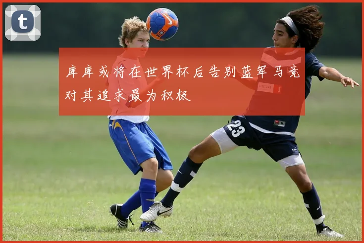 库库或将在世界杯后告别蓝军马竞对其追求最为积极