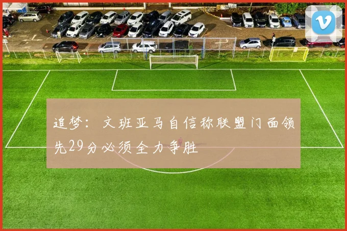 追梦：文班亚马自信称联盟门面领先29分必须全力争胜