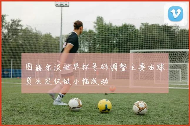图赫尔谈世界杯号码调整主要由球员决定仅做小幅改动