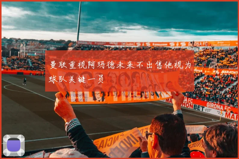 曼联重视阿玛德未来不出售他视为球队关键一员