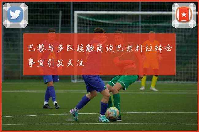 巴黎与多队接触商谈巴尔科拉转会事宜引发关注