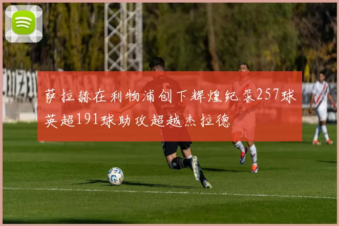萨拉赫在利物浦创下辉煌纪录257球英超191球助攻超越杰拉德