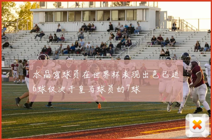 水晶宫球员在世界杯表现出色已进6球仅次于皇马球员的7球