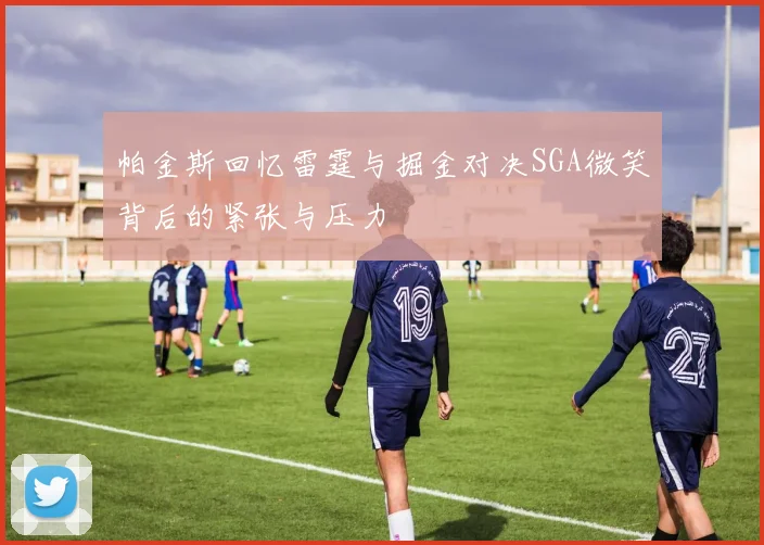 帕金斯回忆雷霆与掘金对决SGA微笑背后的紧张与压力