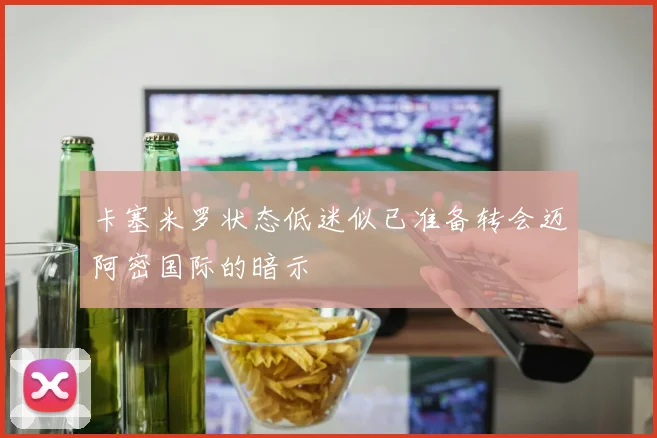 卡塞米罗状态低迷似已准备转会迈阿密国际的暗示