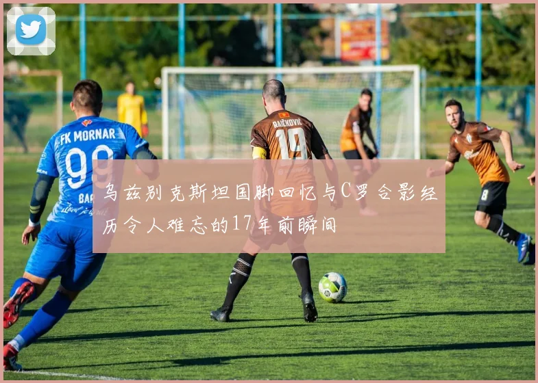 乌兹别克斯坦国脚回忆与C罗合影经历令人难忘的17年前瞬间