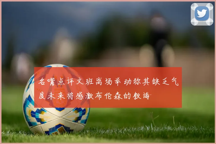 名嘴点评文班离场举动称其缺乏气度未来将感激布伦森的教诲