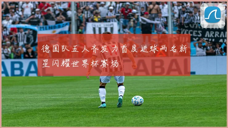 德国队五人齐发力首度进球两名新星闪耀世界杯赛场