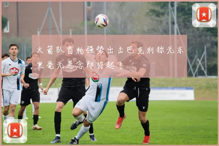 火箭队首轮强势出击巴克利称无东里毫无悬念即将起飞