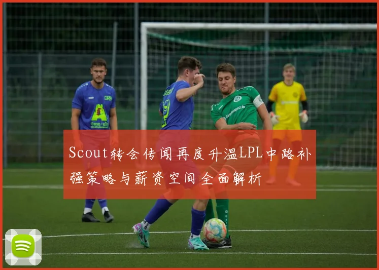 Scout转会传闻再度升温LPL中路补强策略与薪资空间全面解析