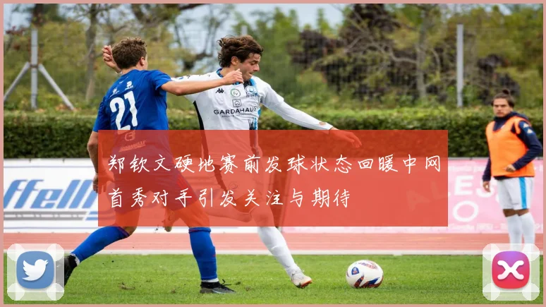 郑钦文硬地赛前发球状态回暖中网首秀对手引发关注与期待