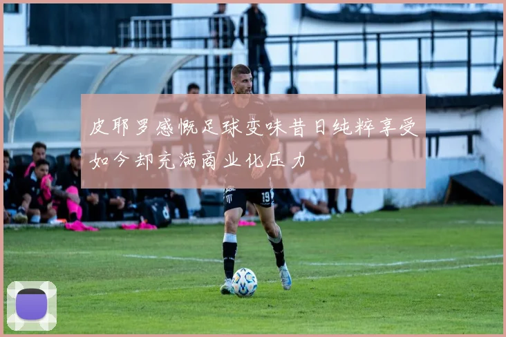 皮耶罗感慨足球变味昔日纯粹享受如今却充满商业化压力