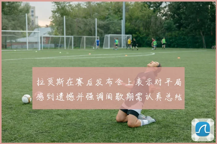 拉莫斯在赛后发布会上表示对平局感到遗憾并强调间歇期需认真总结