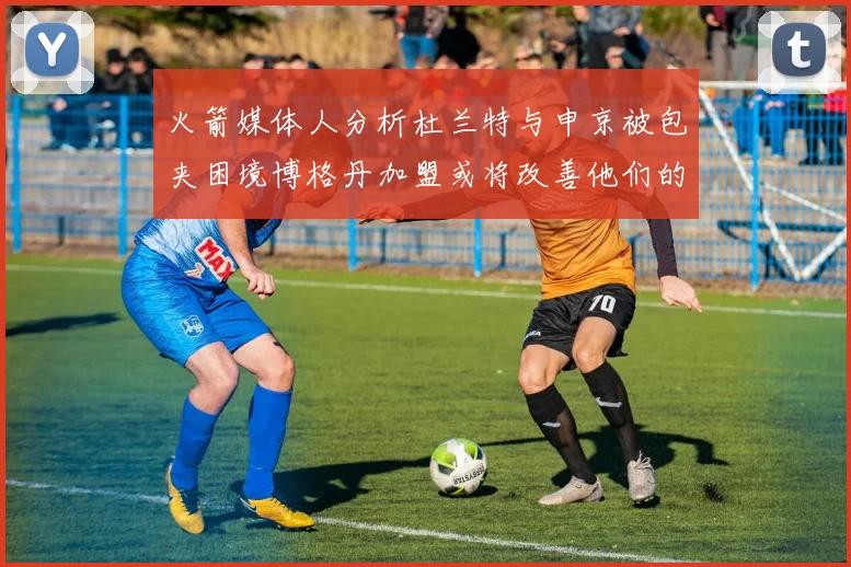 火箭媒体人分析杜兰特与申京被包夹困境博格丹加盟或将改善他们的进攻空间