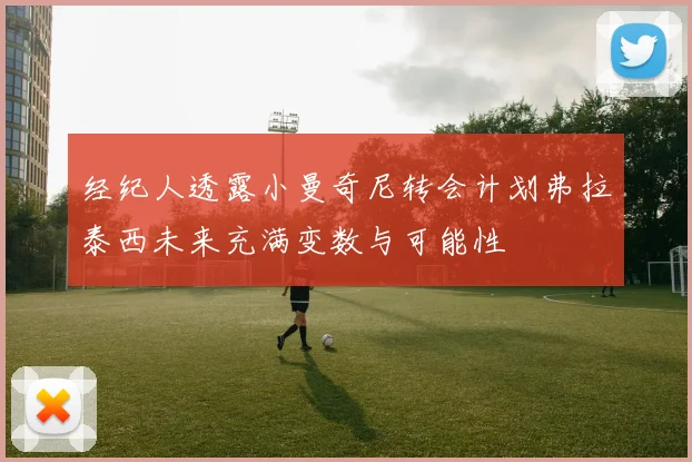 经纪人透露小曼奇尼转会计划弗拉泰西未来充满变数与可能性