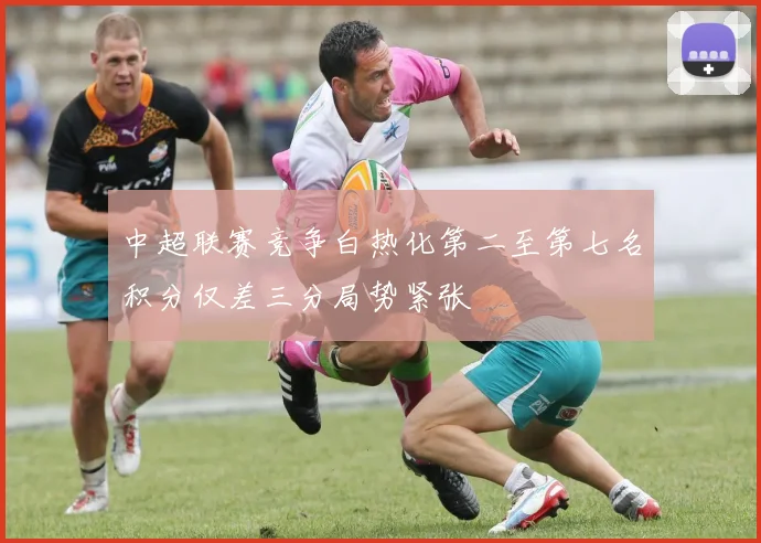 中超联赛竞争白热化第二至第七名积分仅差三分局势紧张