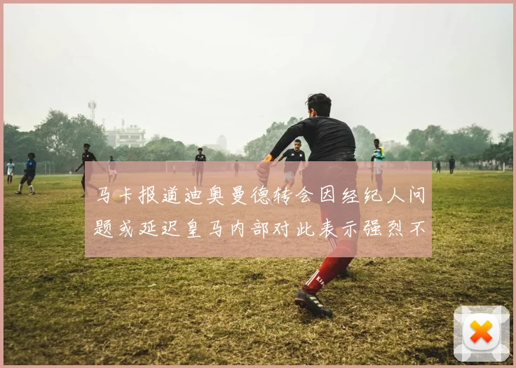 马卡报道迪奥曼德转会因经纪人问题或延迟皇马内部对此表示强烈不满