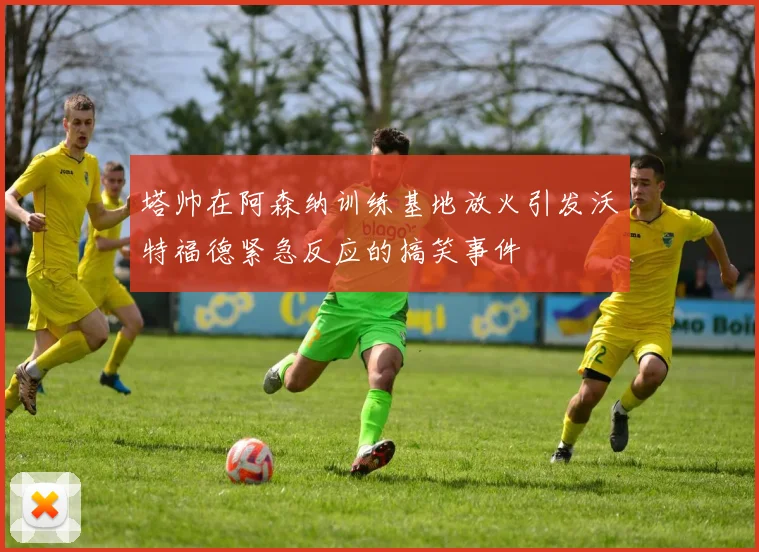 塔帅在阿森纳训练基地放火引发沃特福德紧急反应的搞笑事件
