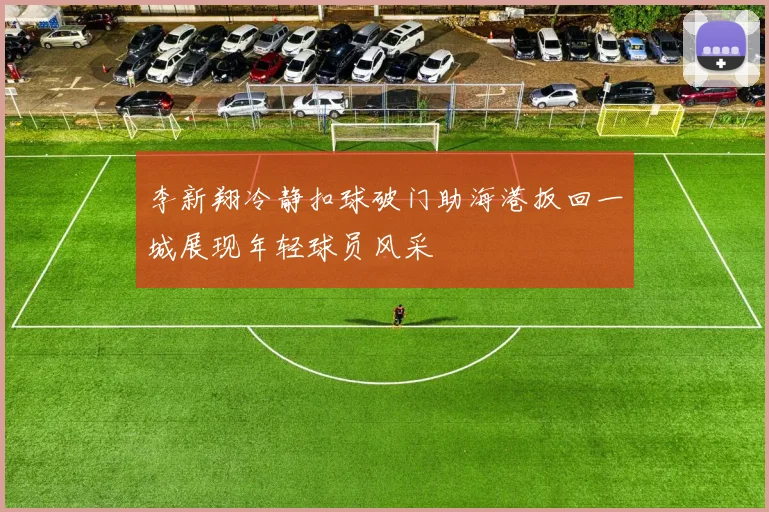 李新翔冷静扣球破门助海港扳回一城展现年轻球员风采