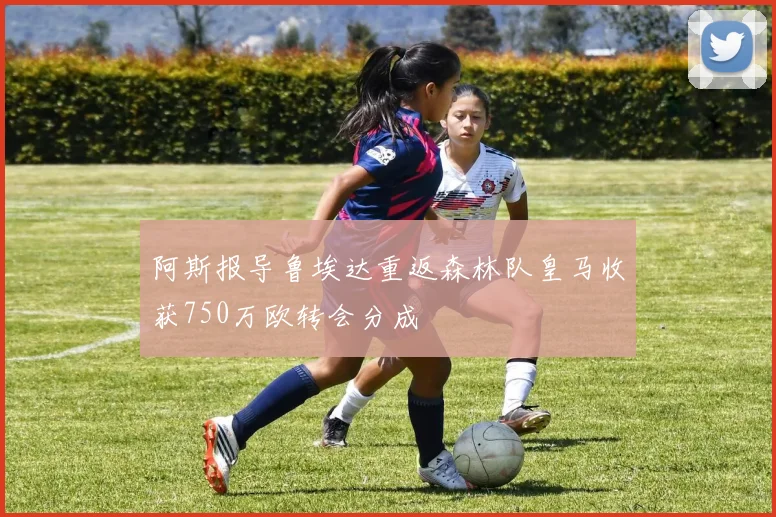 阿斯报导鲁埃达重返森林队皇马收获750万欧转会分成