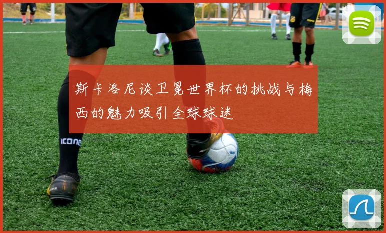 斯卡洛尼谈卫冕世界杯的挑战与梅西的魅力吸引全球球迷