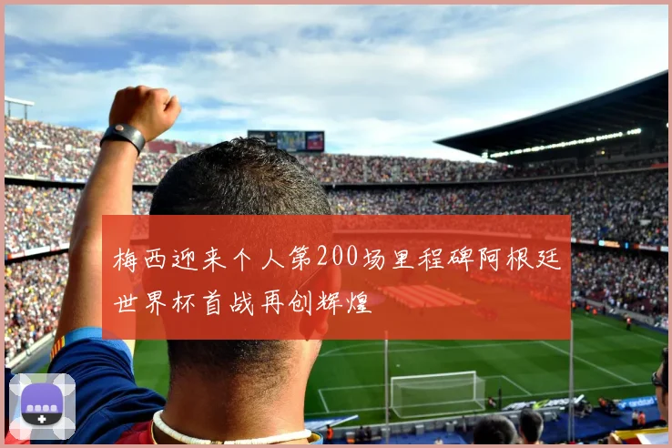 梅西迎来个人第200场里程碑阿根廷世界杯首战再创辉煌