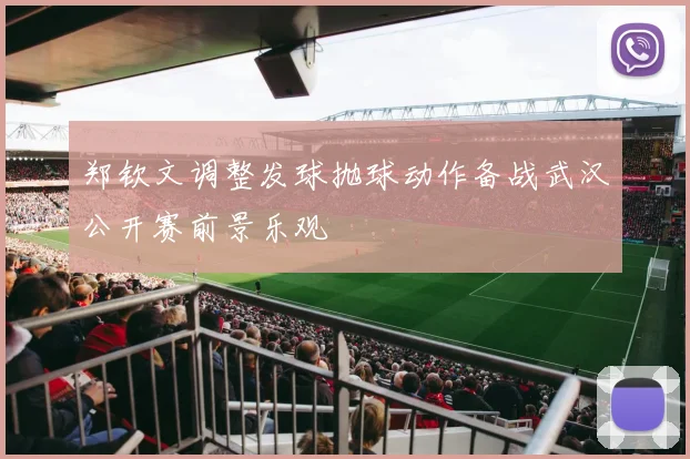 郑钦文调整发球抛球动作备战武汉公开赛前景乐观